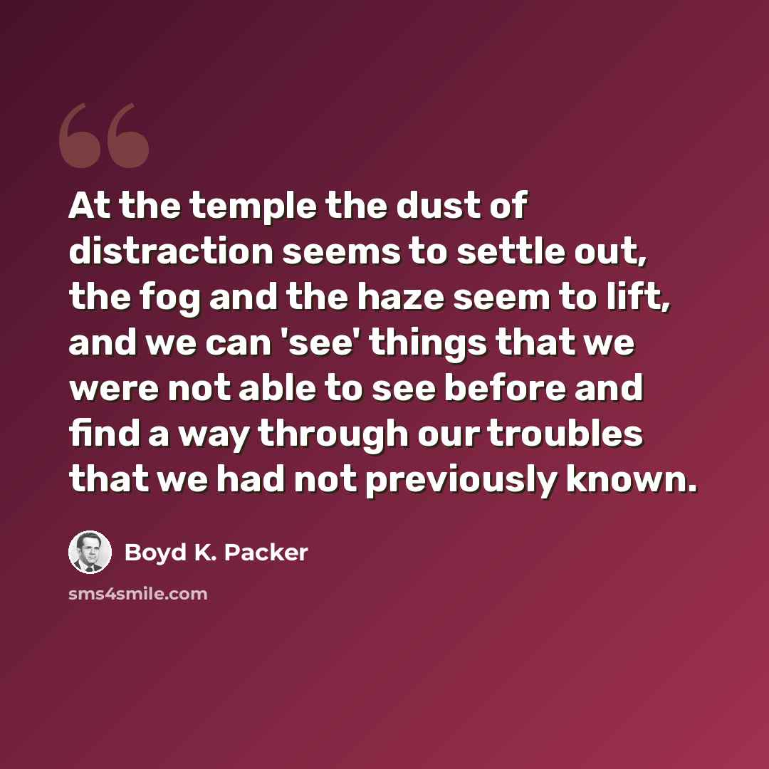 “At the temple the dust of distraction seems to settle out, the fog and the haze seem to lift, and we can 'see' things that we were not able to see before and find a way through our troubles that we had not previously known.” quote by Boyd K. Packer
