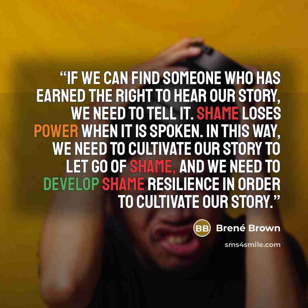 “If we can find someone who has earned the right to hear our story, we need to tell it. Shame loses power when it is spoken. In this way, we need to cultivate our story to let go of shame, and we need to develop shame resilience in order to cultivate our story.” quote by Brené Brown