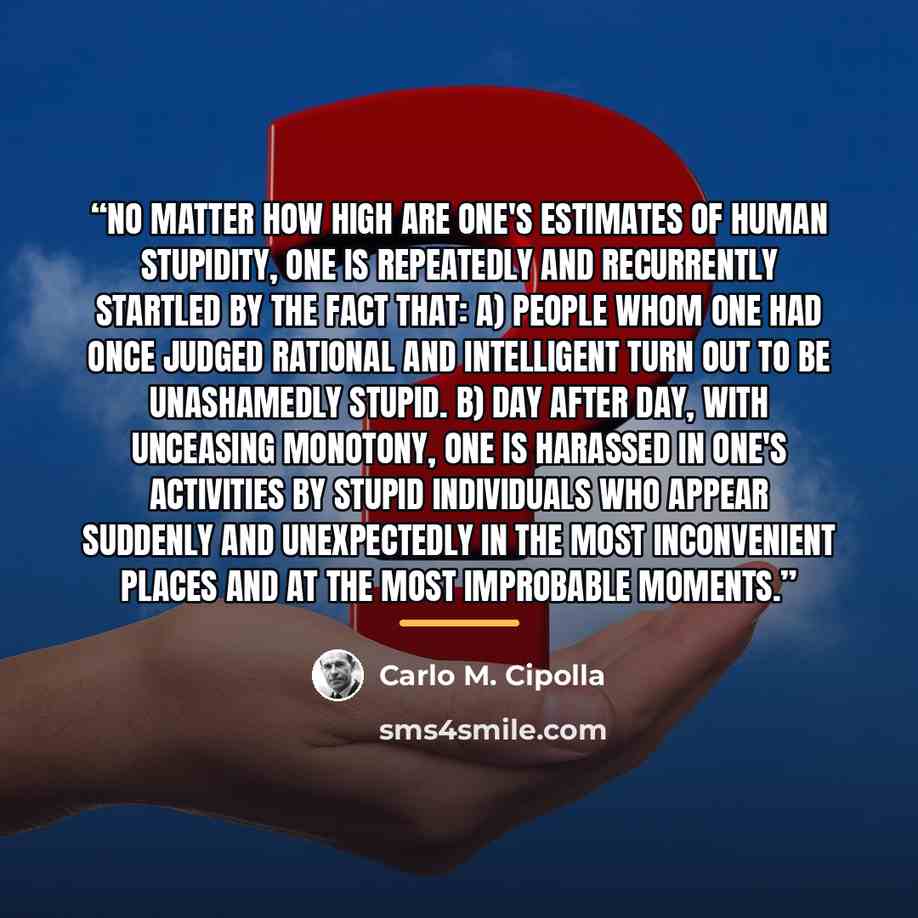 “No matter how high are one's estimates of human stupidity, one is repeatedly and recurrently startled by the fact that: a) people whom one had once judged rational and intelligent turn out to be unashamedly stupid. b) day after day, with unceasing monotony, one is harassed in one's activities by…” quote by Carlo M. Cipolla