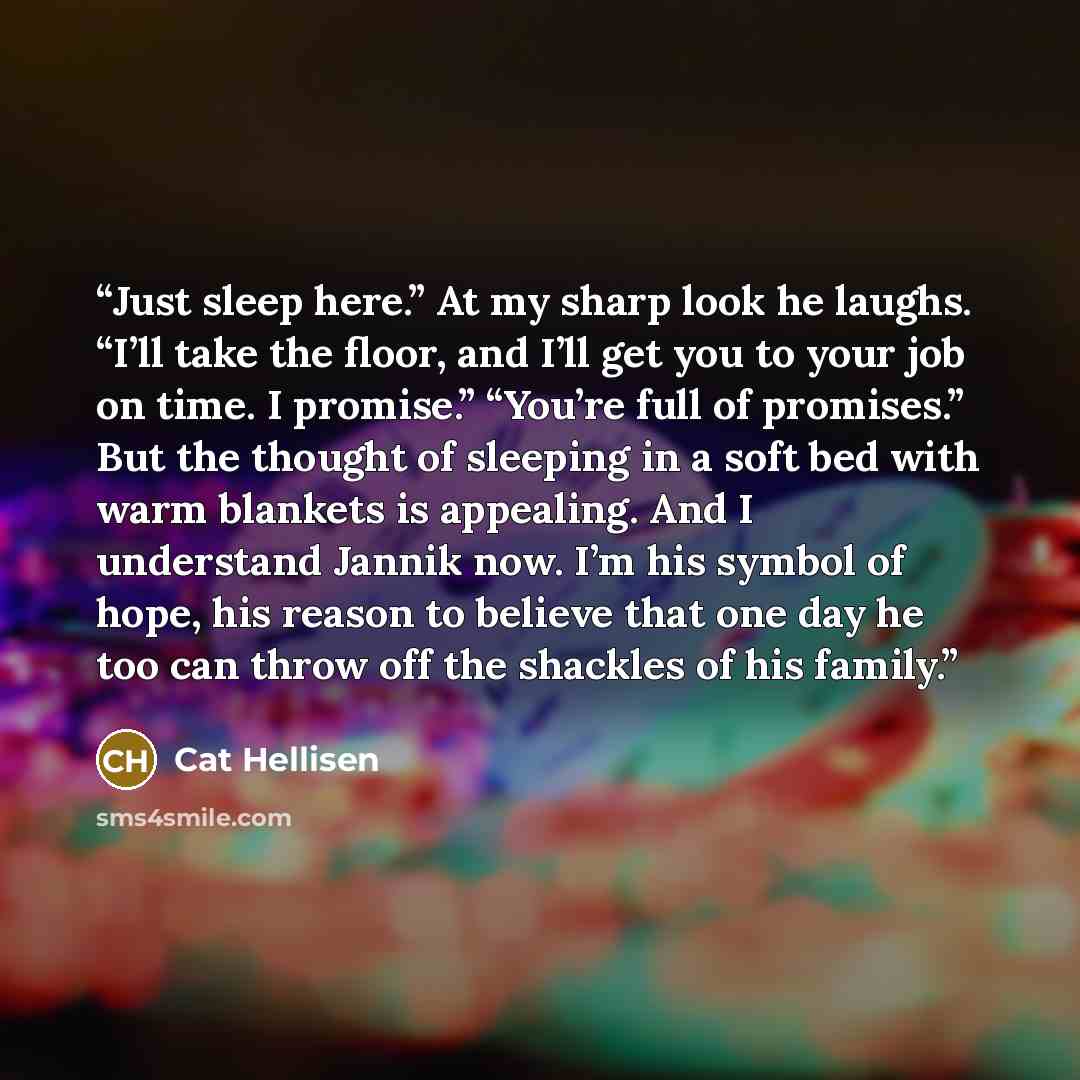 “Just sleep here.” At my sharp look he laughs. “I’ll take the floor, and I’ll get you to your job on time. I promise.” “You’re full of promises.” But the thought of sleeping in a soft bed with warm blankets is appealing. And I understand Jannik now. I’m his symbol of hope, his reason to believe…” quote by Cat Hellisen
