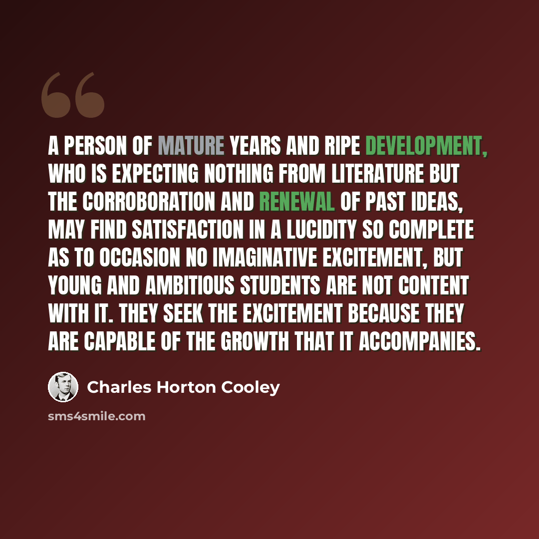 “A person of mature years and ripe development, who is expecting nothing from literature but the corroboration and renewal of past ideas, may find satisfaction in a lucidity so complete as to occasion no imaginative excitement, but young and ambitious students are not content with it. They seek the…” quote by Charles Horton Cooley