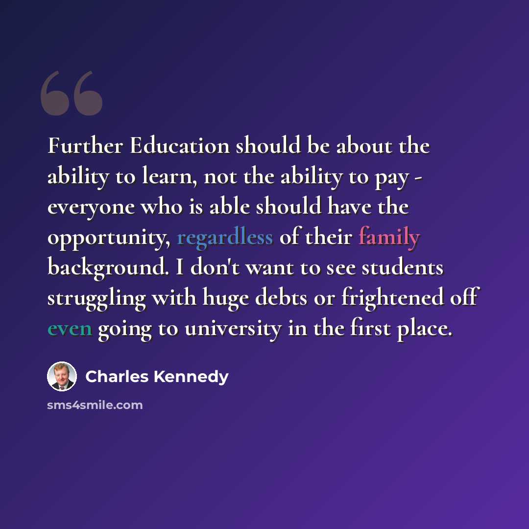 “Further Education should be about the ability to learn, not the ability to pay - everyone who is able should have the opportunity, regardless of their family background. I don't want to see students struggling with huge debts or frightened off even going to university in the first place.” quote by Charles Kennedy