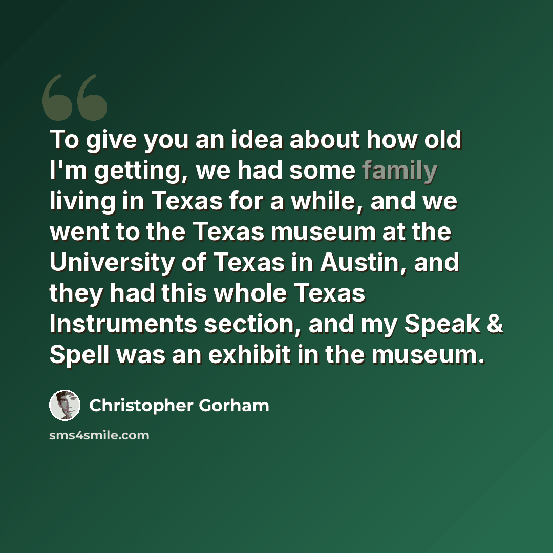 “To give you an idea about how old I'm getting, we had some family living in Texas for a while, and we went to the Texas museum at the University of Texas in Austin, and they had this whole Texas Instruments section, and my Speak & Spell was an exhibit in the museum.” quote by Christopher Gorham