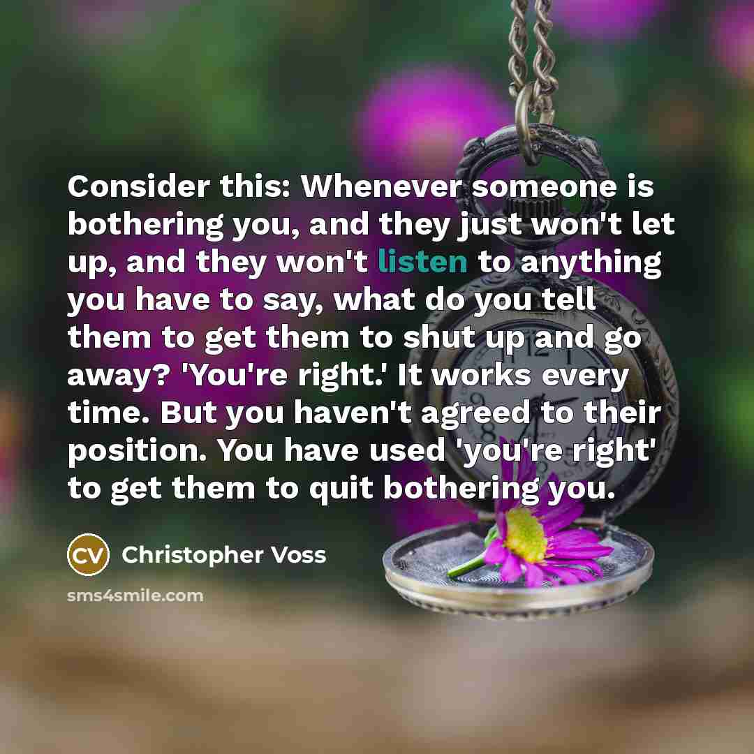 “Consider this: Whenever someone is bothering you, and they just won't let up, and they won't listen to anything you have to say, what do you tell them to get them to shut up and go away? 'You're right.' It works every time. But you haven't agreed to their position. You have used 'you're right' to…” quote by Christopher Voss