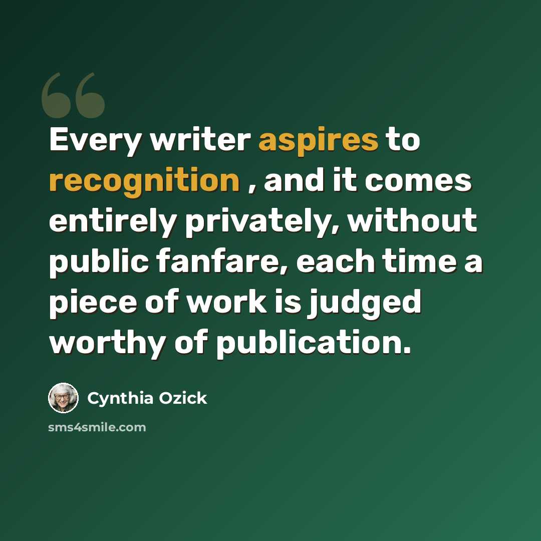 “Every writer aspires to recognition , and it comes entirely privately, without public fanfare, each time a piece of work is judged worthy of publication.” quote by Cynthia Ozick