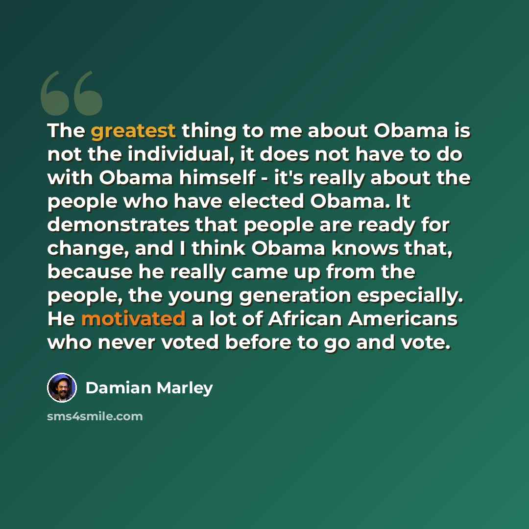 “The greatest thing to me about Obama is not the individual, it does not have to do with Obama himself - it's really about the people who have elected Obama. It demonstrates that people are ready for change, and I think Obama knows that, because he really came up from the people, the young…” quote by Damian Marley