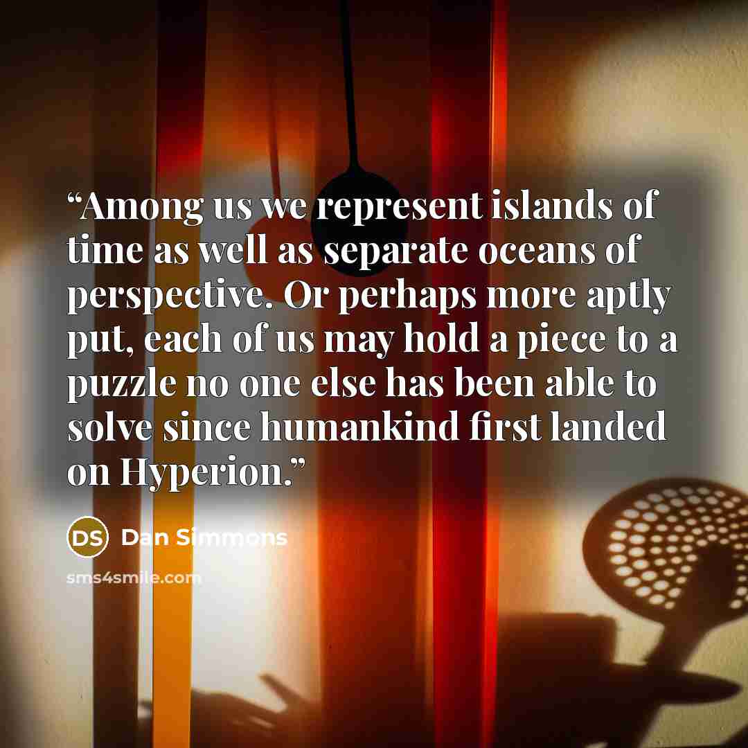 “Among us we represent islands of time as well as separate oceans of perspective. Or perhaps more aptly put, each of us may hold a piece to a puzzle no one else has been able to solve since humankind first landed on Hyperion.” quote by Dan Simmons