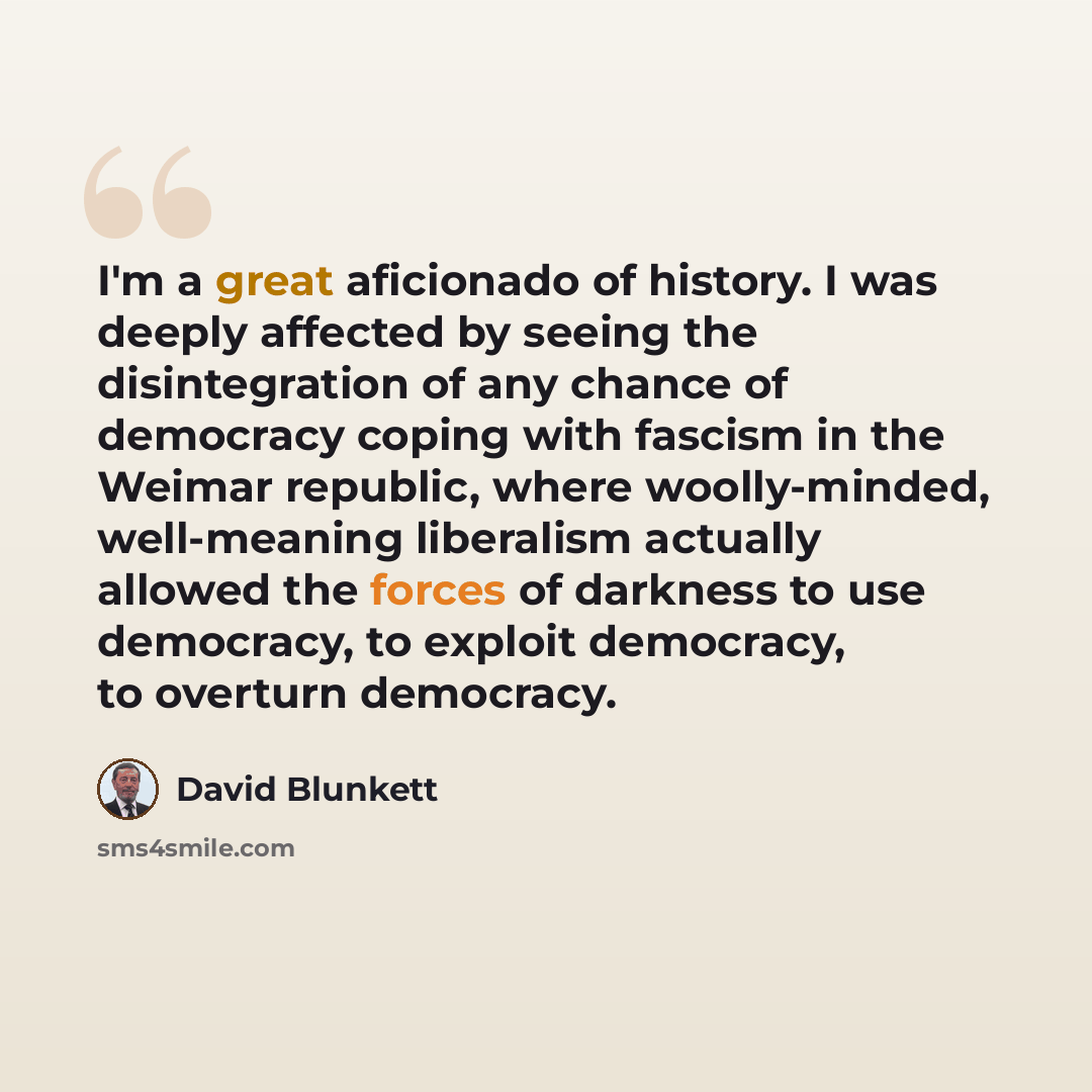 “I'm a great aficionado of history. I was deeply affected by seeing the disintegration of any chance of democracy coping with fascism in the Weimar republic, where woolly-minded, well-meaning liberalism actually allowed the forces of darkness to use democracy, to exploit democracy, to overturn…” quote by David Blunkett