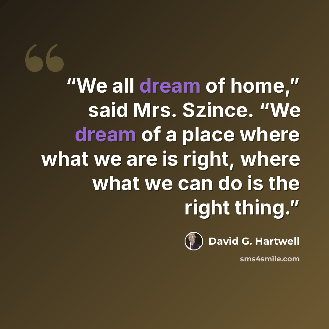 “We all dream of home,” said Mrs. Szince. “We dream of a place where what we are is right, where what we can do is the right thing.” quote by David G. Hartwell