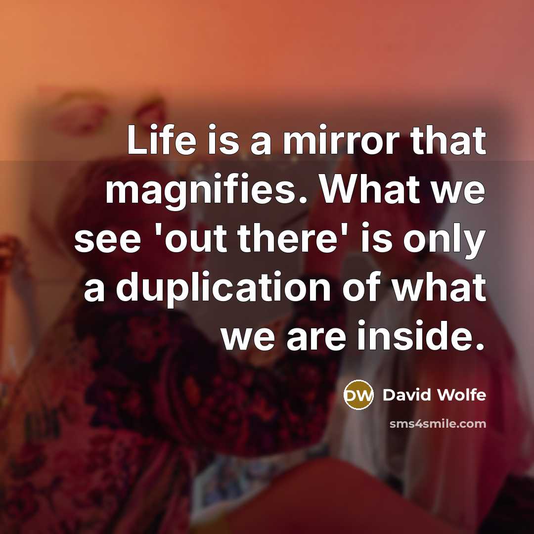 “Life is a mirror that magnifies. What we see 'out there' is only a duplication of what we are inside.” quote by David Wolfe