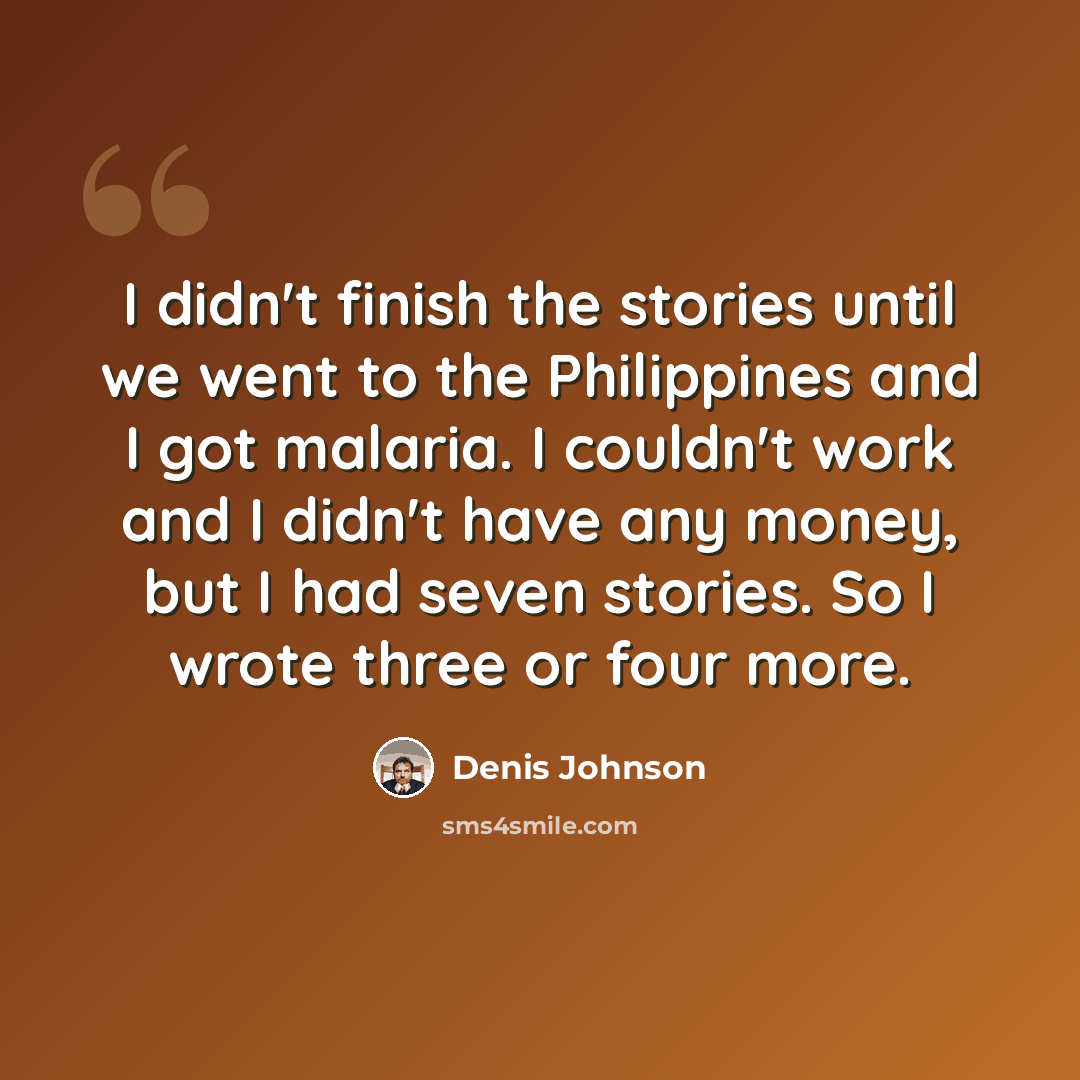 “I didn't finish the stories until we went to the Philippines and I got malaria. I couldn't work and I didn't have any money, but I had seven stories. So I wrote three or four more.” quote by Denis Johnson