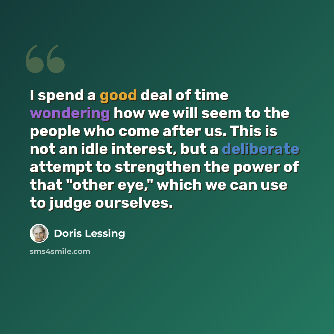 “I spend a good deal of time wondering how we will seem to the people who come after us. This is not an idle interest, but a deliberate attempt to strengthen the power of that "other eye," which we can use to judge ourselves.” quote by Doris Lessing