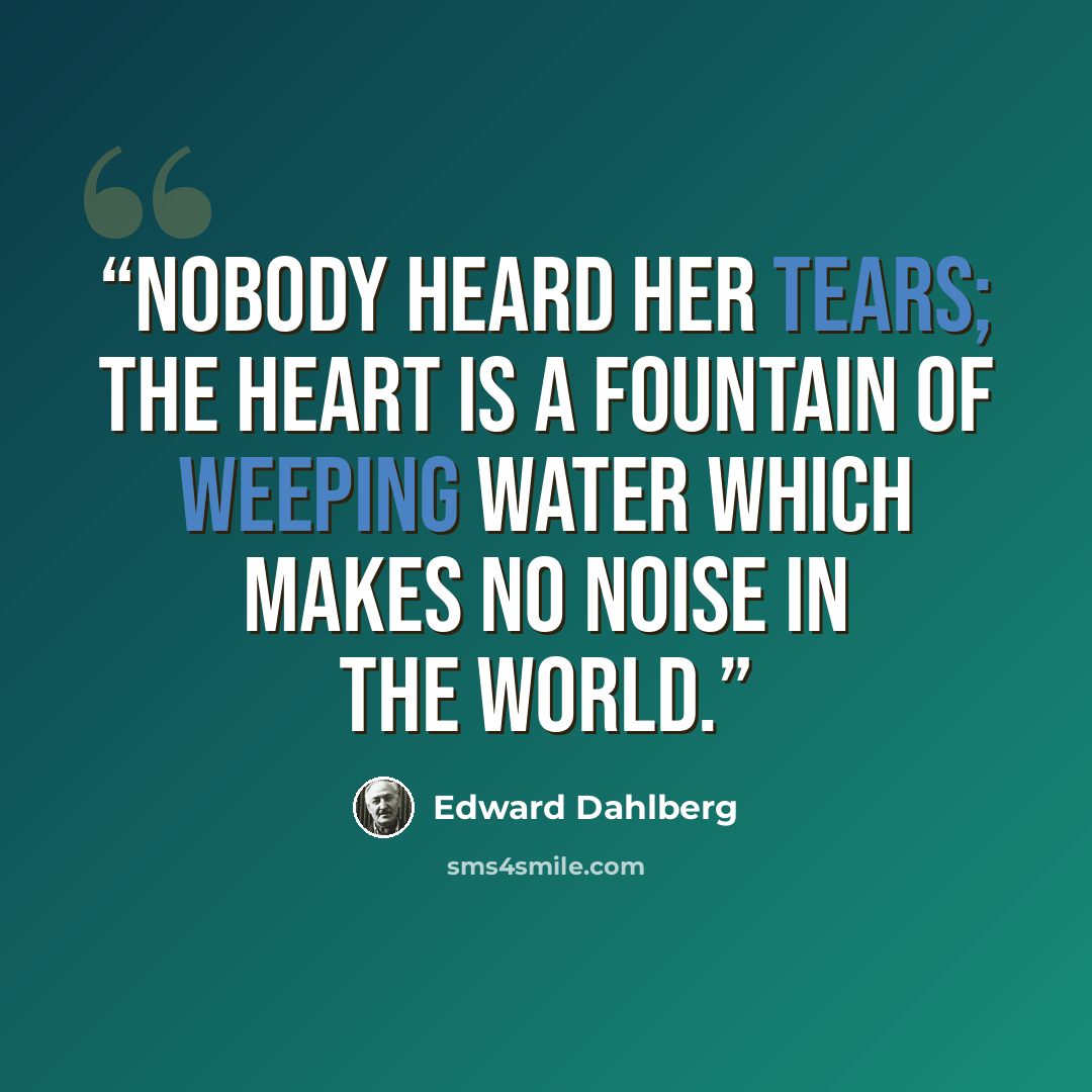 “Nobody heard her tears; the heart is a fountain of weeping water which makes no noise in the world.” quote by Edward Dahlberg
