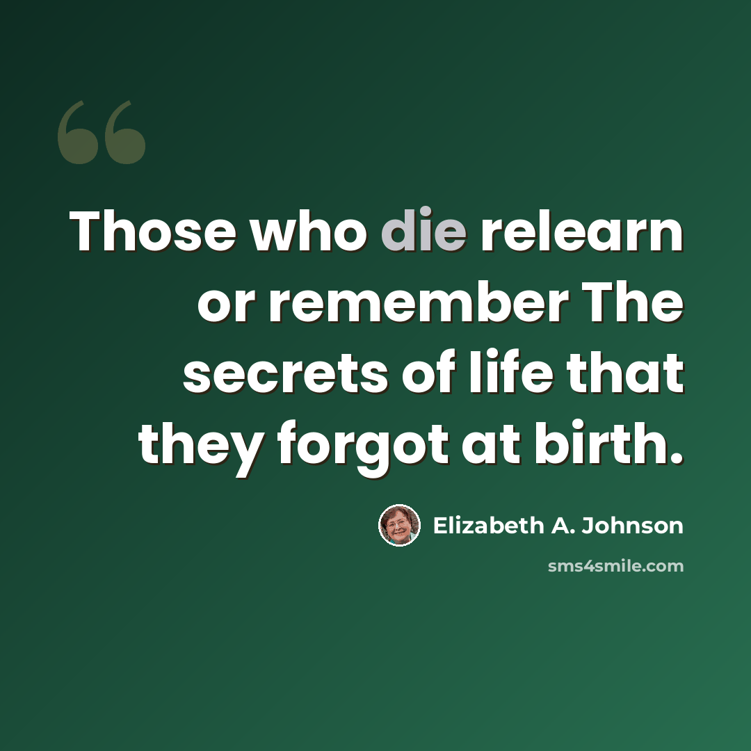 “Those who die relearn or remember The secrets of life that they forgot at birth.” quote by Elizabeth A. Johnson