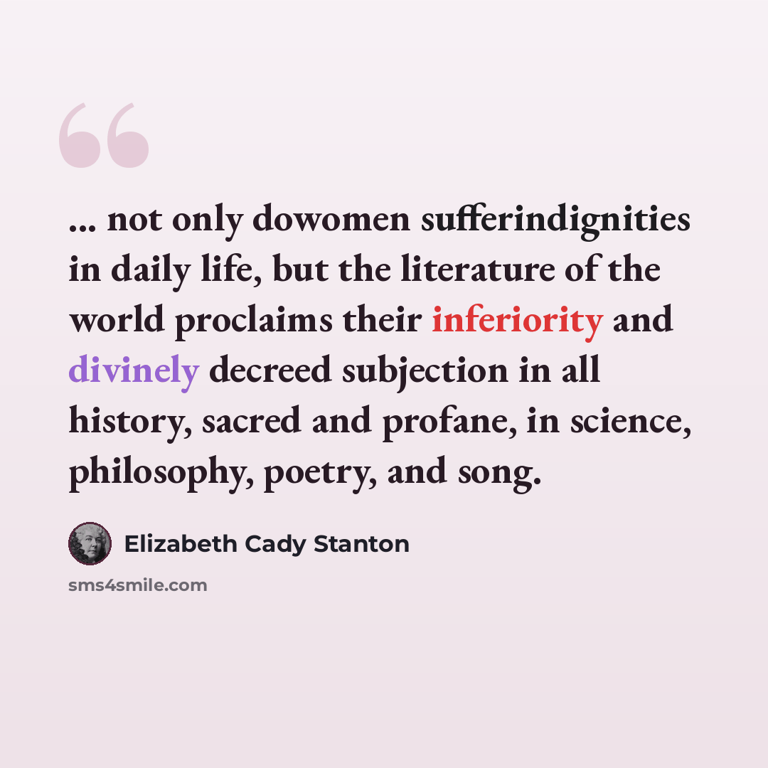 “... not only dowomen sufferindignities in daily life, but the literature of the world proclaims their inferiority and divinely decreed subjection in all history, sacred and profane, in science, philosophy, poetry, and song.” quote by Elizabeth Cady Stanton