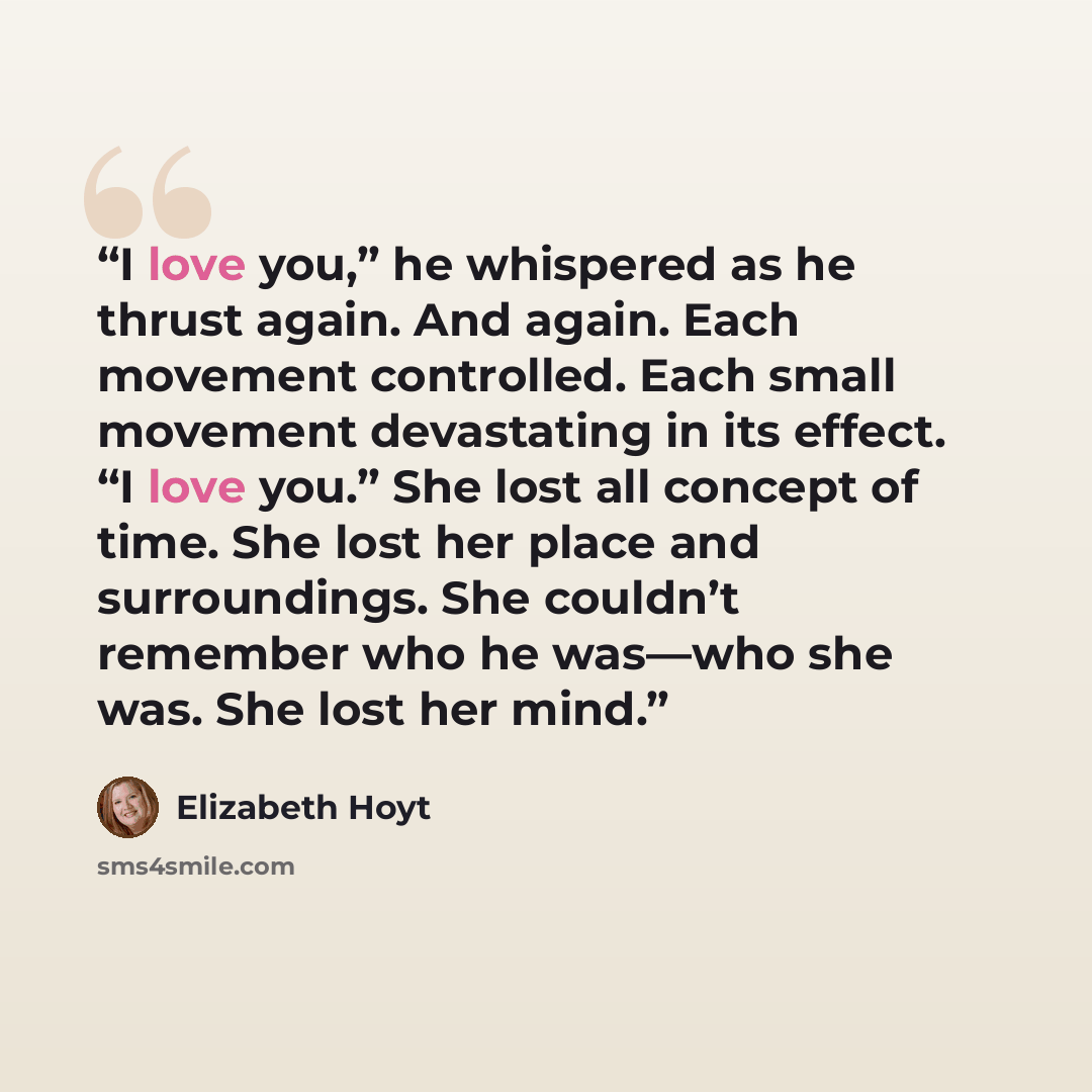 “I love you,” he whispered as he thrust again. And again. Each movement controlled. Each small movement devastating in its effect. “I love you.” She lost all concept of time. She lost her place and surroundings. She couldn’t remember who he was—who she was. She lost her mind.” quote by Elizabeth Hoyt