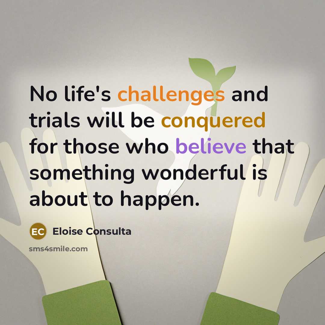 “No life's challenges and trials will be conquered for those who believe that something wonderful is about to happen.” quote by Eloise Consulta