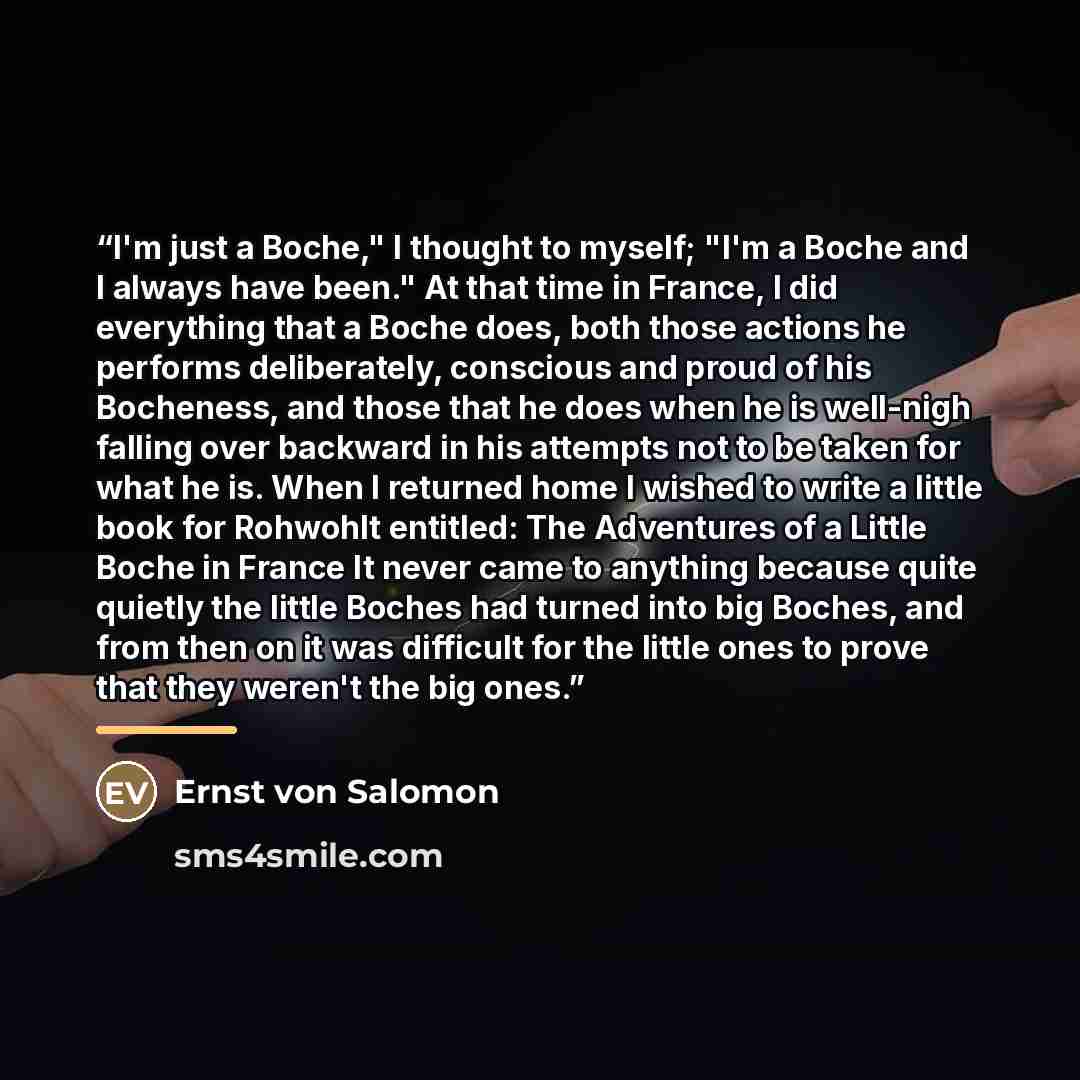 “I'm just a Boche," I thought to myself; "I'm a Boche and I always have been." At that time in France, I did everything that a Boche does, both those actions he performs deliberately, conscious and proud of his Bocheness, and those that he does when he is well-nigh falling over backward in his…” quote by Ernst von Salomon