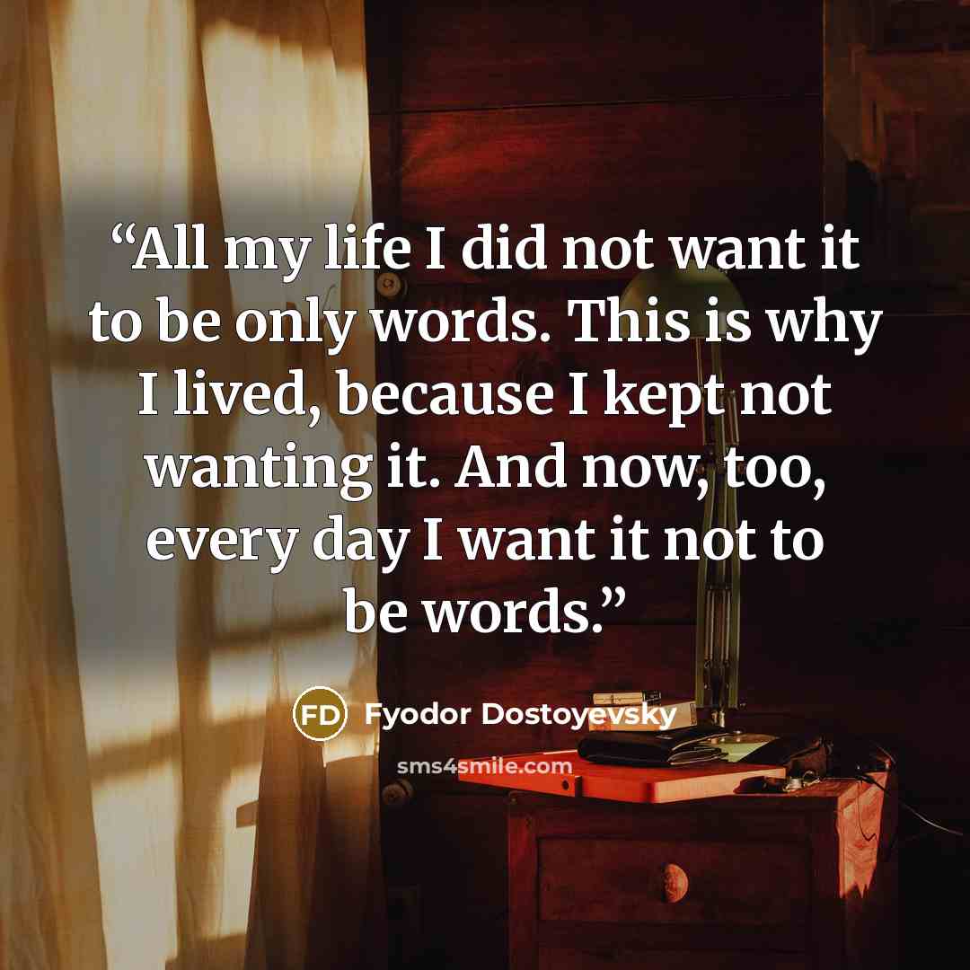 “All my life I did not want it to be only words. This is why I lived, because I kept not wanting it. And now, too, every day I want it not to be words.” quote by Fyodor Dostoyevsky