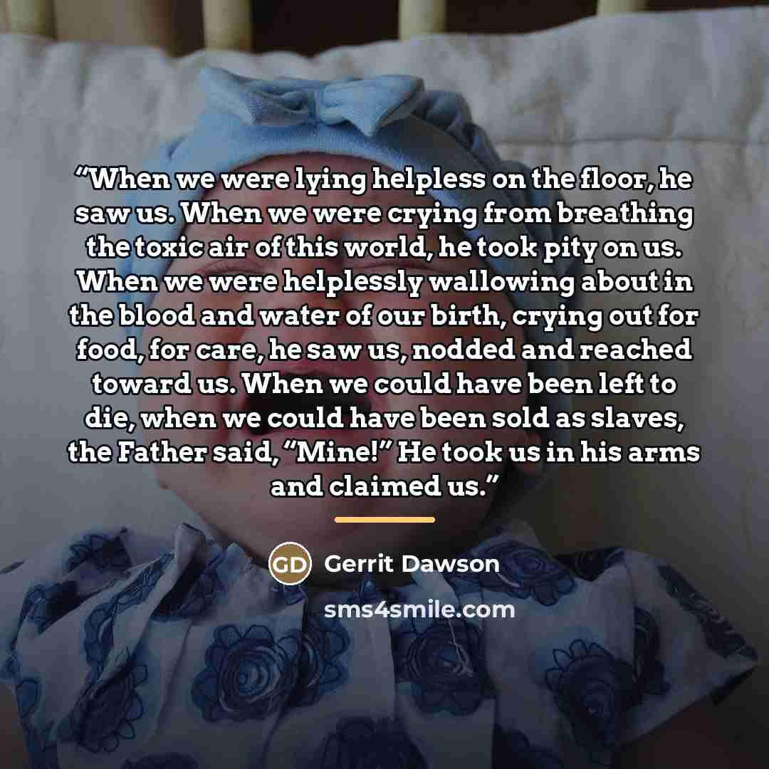 “When we were lying helpless on the floor, he saw us. When we were crying from breathing the toxic air of this world, he took pity on us. When we were helplessly wallowing about in the blood and water of our birth, crying out for food, for care, he saw us, nodded and reached toward us. When we…” quote by Gerrit Dawson