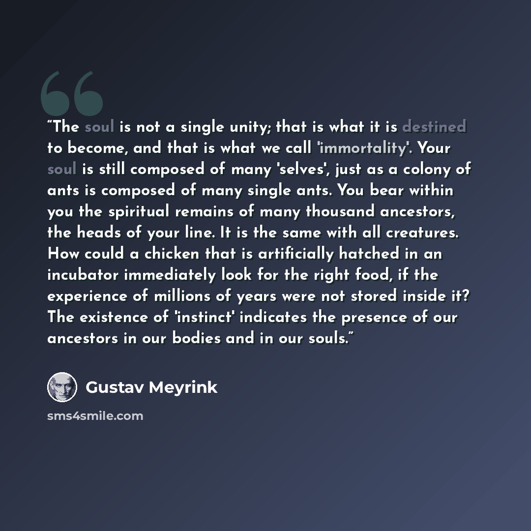 “The soul is not a single unity; that is what it is destined to become, and that is what we call 'immortality'. Your soul is still composed of many 'selves', just as a colony of ants is composed of many single ants. You bear within you the spiritual remains of many thousand ancestors, the heads of…” quote by Gustav Meyrink