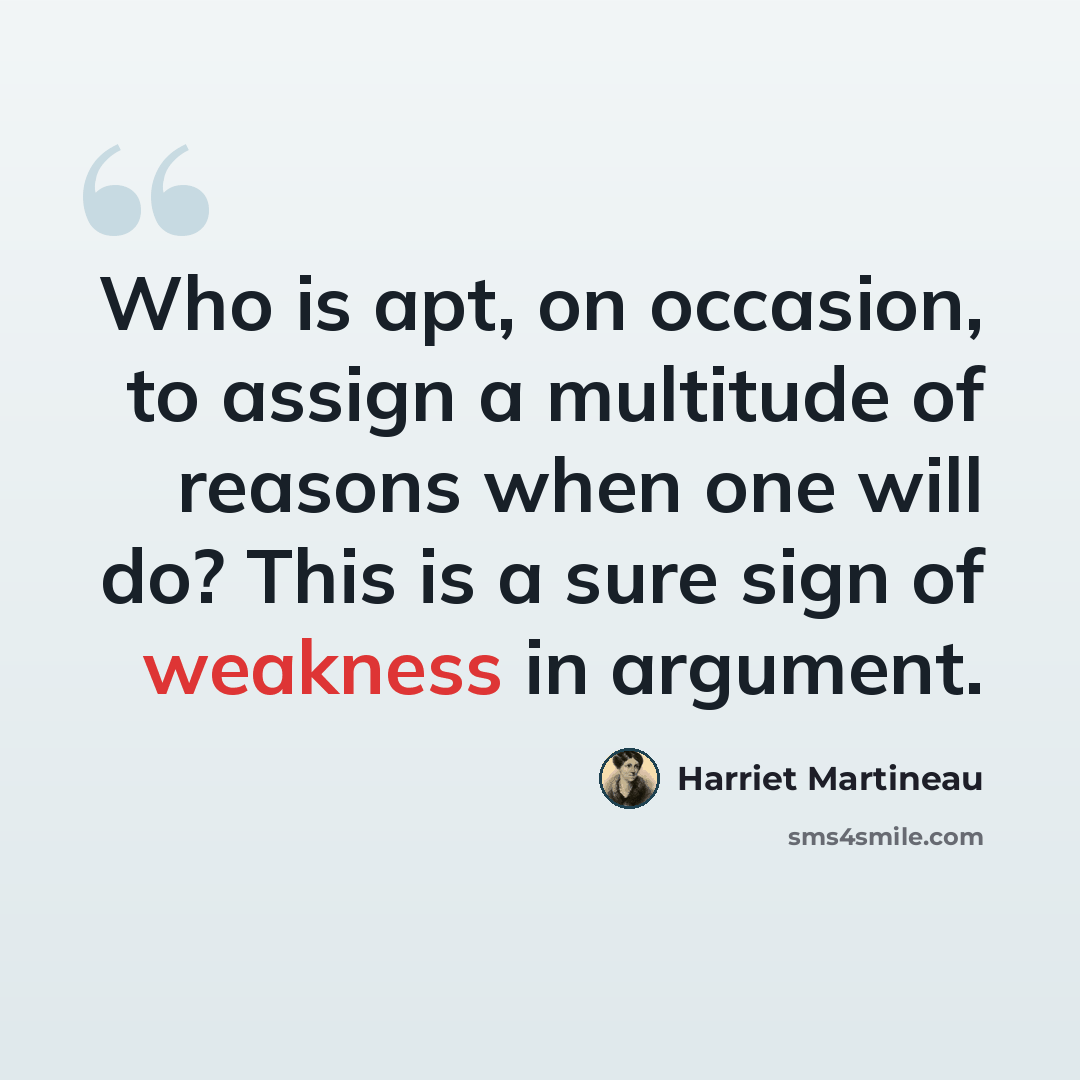 “Who is apt, on occasion, to assign a multitude of reasons when one will do? This is a sure sign of weakness in argument.” quote by Harriet Martineau
