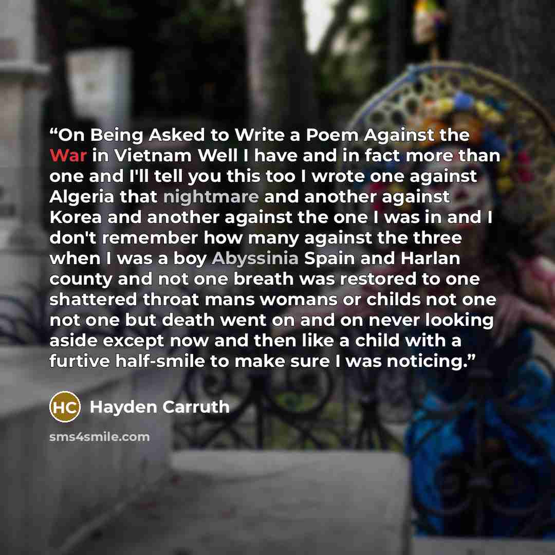 “On Being Asked to Write a Poem Against the War in Vietnam Well I have and in fact more than one and I'll tell you this too I wrote one against Algeria that nightmare and another against Korea and another against the one I was in and I don't remember how many against the three when I was a boy…” quote by Hayden Carruth