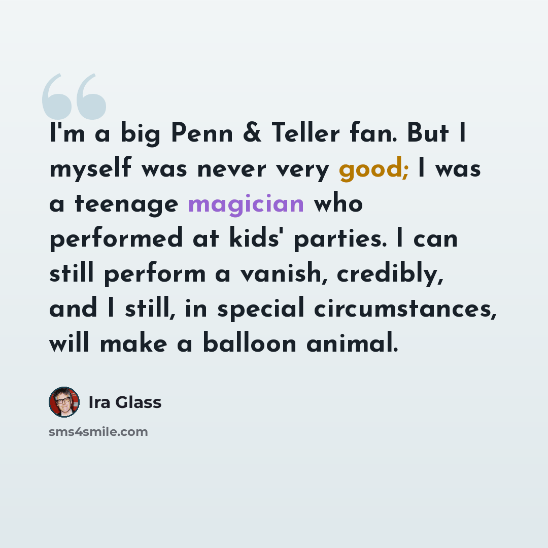 “I'm a big Penn & Teller fan. But I myself was never very good; I was a teenage magician who performed at kids' parties. I can still perform a vanish, credibly, and I still, in special circumstances, will make a balloon animal.” quote by Ira Glass