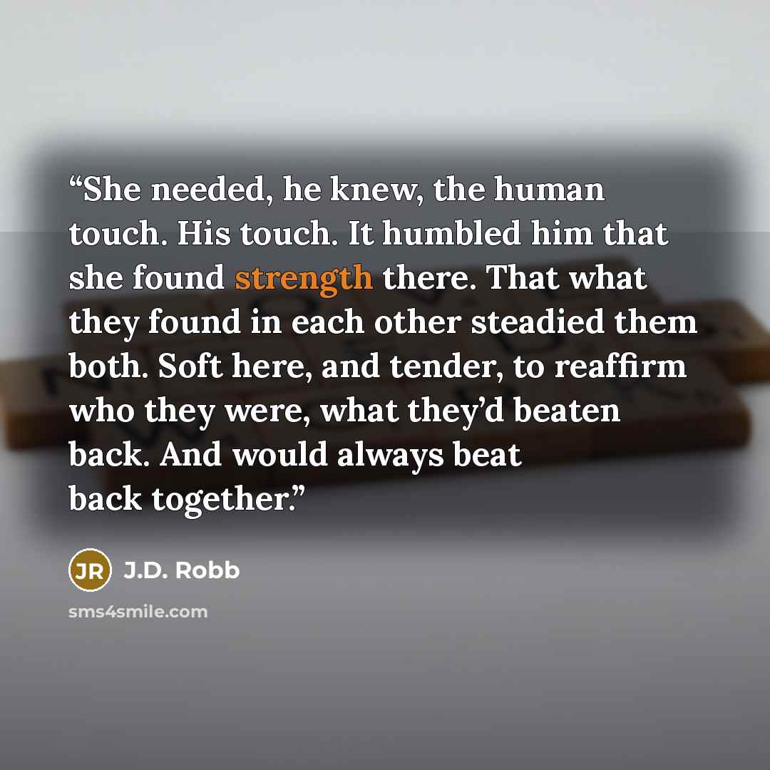 “She needed, he knew, the human touch. His touch. It humbled him that she found strength there. That what they found in each other steadied them both. Soft here, and tender, to reaffirm who they were, what they’d beaten back. And would always beat back together.” quote by J.D. Robb