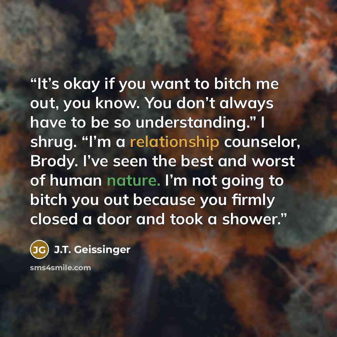 “It’s okay if you want to bitch me out, you know. You don’t always have to be so understanding.” I shrug. “I’m a relationship counselor, Brody. I’ve seen the best and worst of human nature. I’m not going to bitch you out because you firmly closed a door and took a shower.” quote by J.T. Geissinger