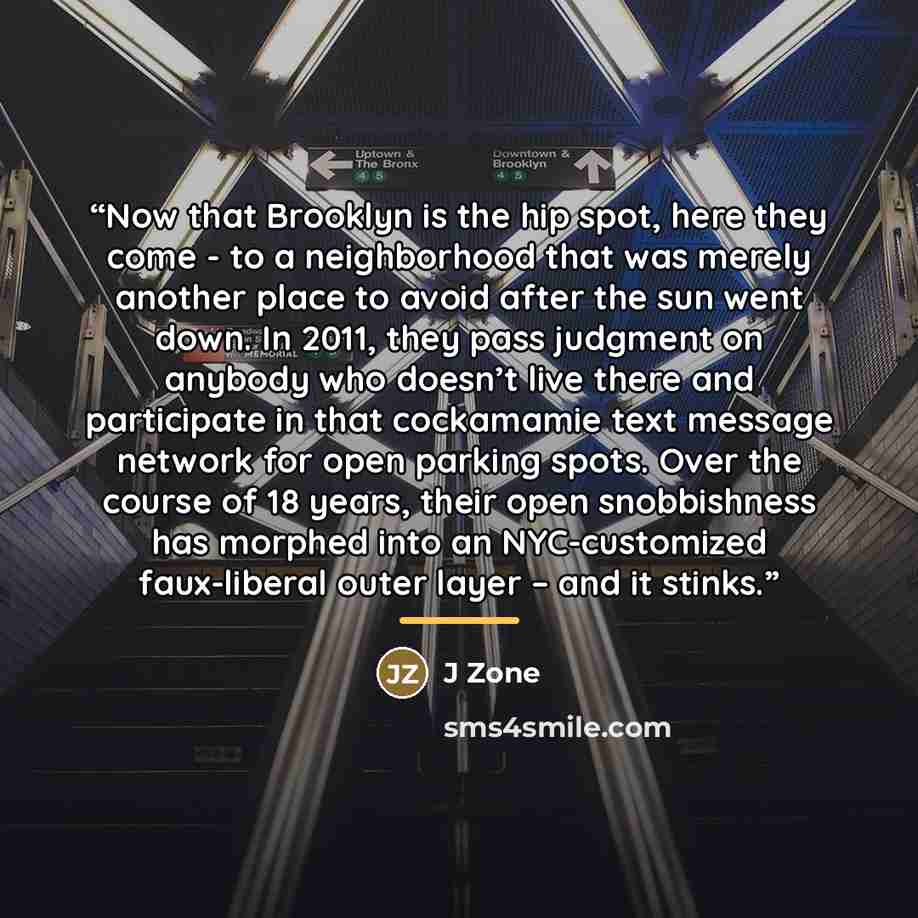 “Now that Brooklyn is the hip spot, here they come - to a neighborhood that was merely another place to avoid after the sun went down. In 2011, they pass judgment on anybody who doesn’t live there and participate in that cockamamie text message network for open parking spots. Over the course of 18…” quote by J Zone