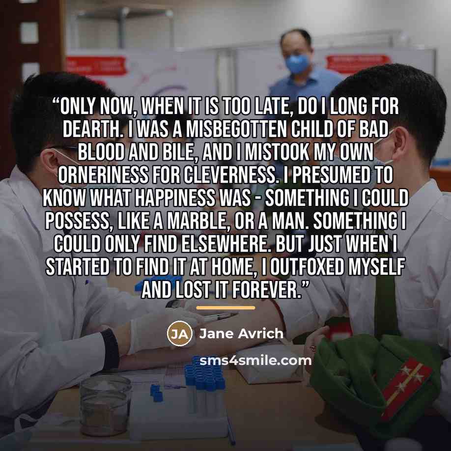 “Only now, when it is too late, do I long for Dearth. I was a misbegotten child of bad blood and bile, and I mistook my own orneriness for cleverness. I presumed to know what happiness was - something I could possess, like a marble, or a man. Something I could only find elsewhere. But just when I…” quote by Jane Avrich