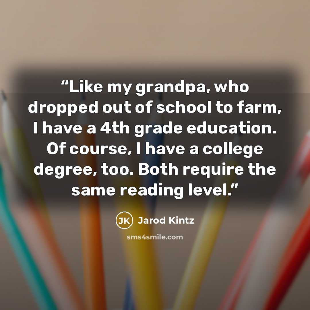 “Like my grandpa, who dropped out of school to farm, I have a 4th grade education. Of course, I have a college degree, too. Both require the same reading level.” quote by Jarod Kintz