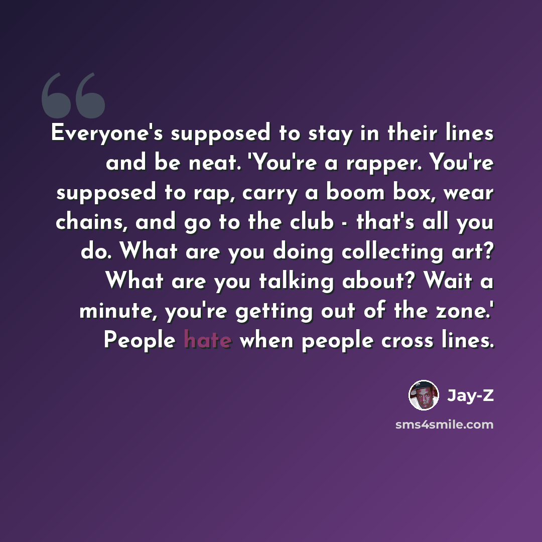 “Everyone's supposed to stay in their lines and be neat. 'You're a rapper. You're supposed to rap, carry a boom box, wear chains, and go to the club - that's all you do. What are you doing collecting art? What are you talking about? Wait a minute, you're getting out of the zone.' People hate when…” quote by Jay-Z