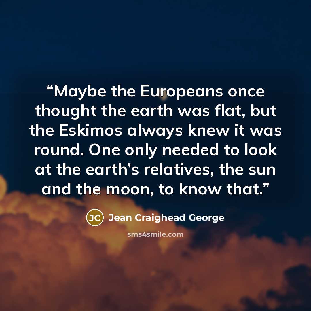 “Maybe the Europeans once thought the earth was flat, but the Eskimos always knew it was round. One only needed to look at the earth’s relatives, the sun and the moon, to know that.” quote by Jean Craighead George