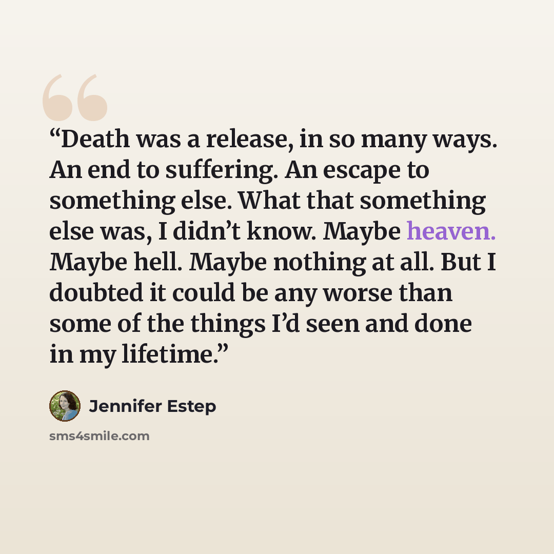 “Death was a release, in so many ways. An end to suffering. An escape to something else. What that something else was, I didn’t know. Maybe heaven. Maybe hell. Maybe nothing at all. But I doubted it could be any worse than some of the things I’d seen and done in my lifetime.” quote by Jennifer Estep