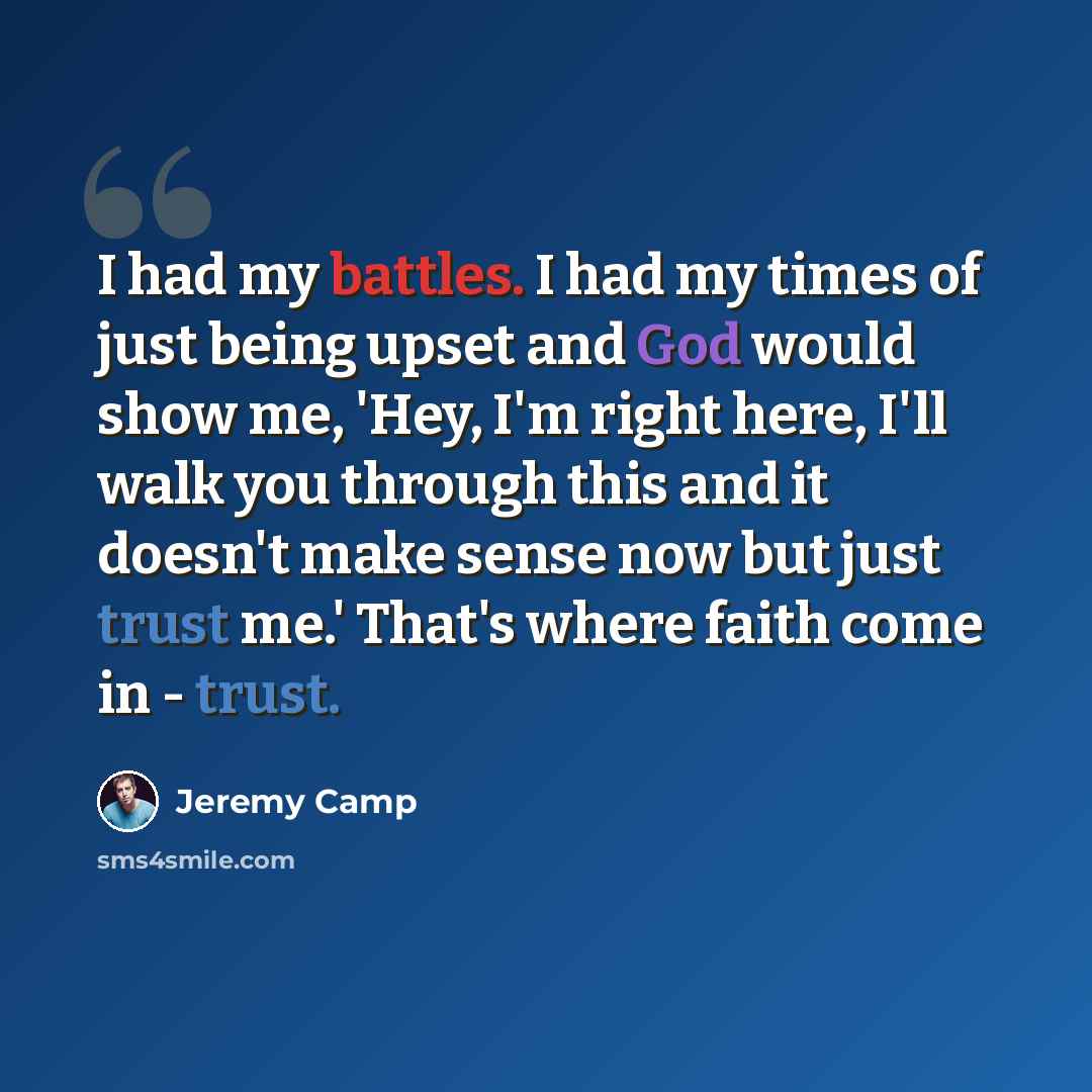 “I had my battles. I had my times of just being upset and God would show me, 'Hey, I'm right here, I'll walk you through this and it doesn't make sense now but just trust me.' That's where faith come in - trust.” quote by Jeremy Camp