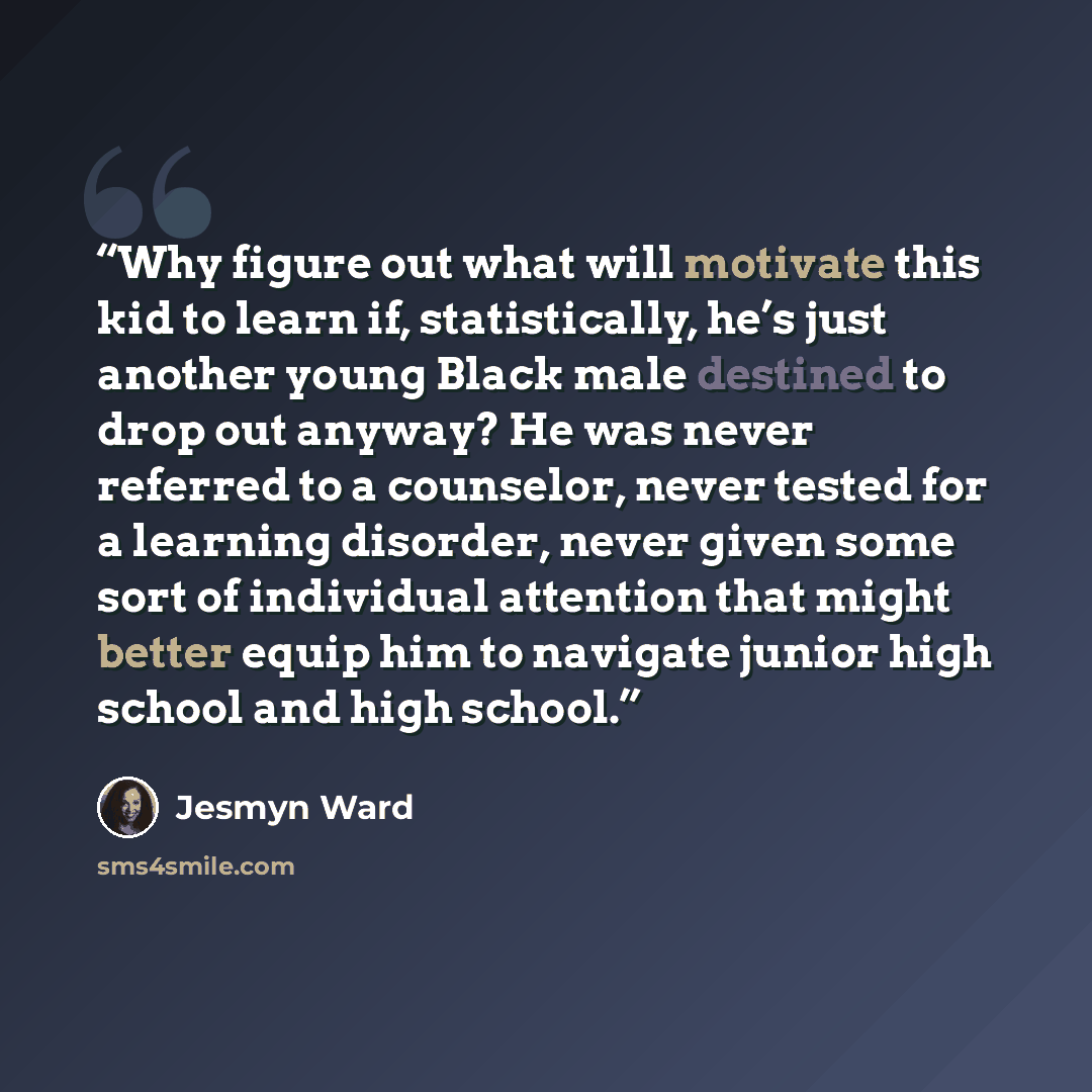 “Why figure out what will motivate this kid to learn if, statistically, he’s just another young Black male destined to drop out anyway? He was never referred to a counselor, never tested for a learning disorder, never given some sort of individual attention that might better equip him to navigate…” quote by Jesmyn Ward