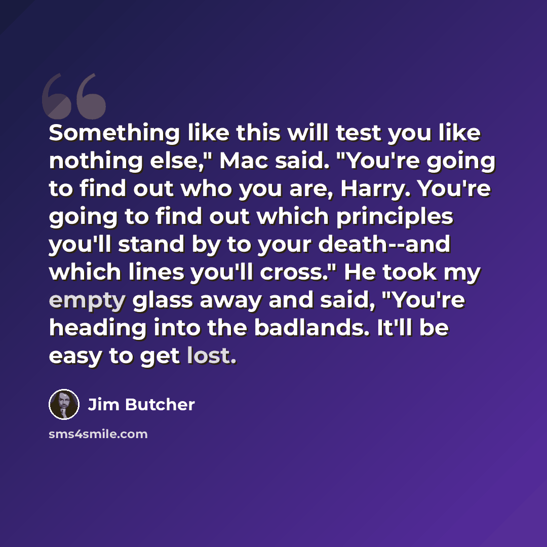 “Something like this will test you like nothing else," Mac said. "You're going to find out who you are, Harry. You're going to find out which principles you'll stand by to your death--and which lines you'll cross." He took my empty glass away and said, "You're heading into the badlands. It'll be…” quote by Jim Butcher