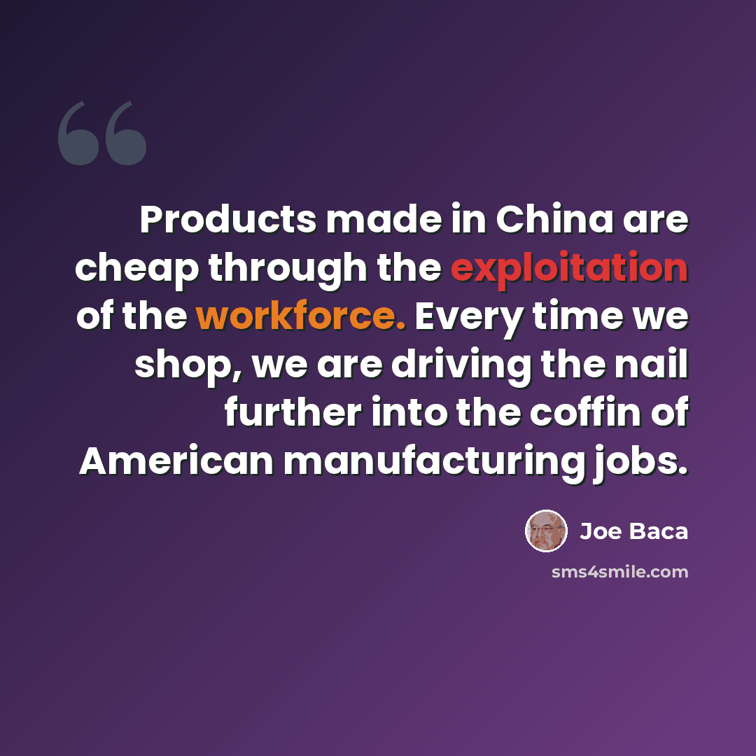 “Products made in China are cheap through the exploitation of the workforce. Every time we shop, we are driving the nail further into the coffin of American manufacturing jobs.” quote by Joe Baca