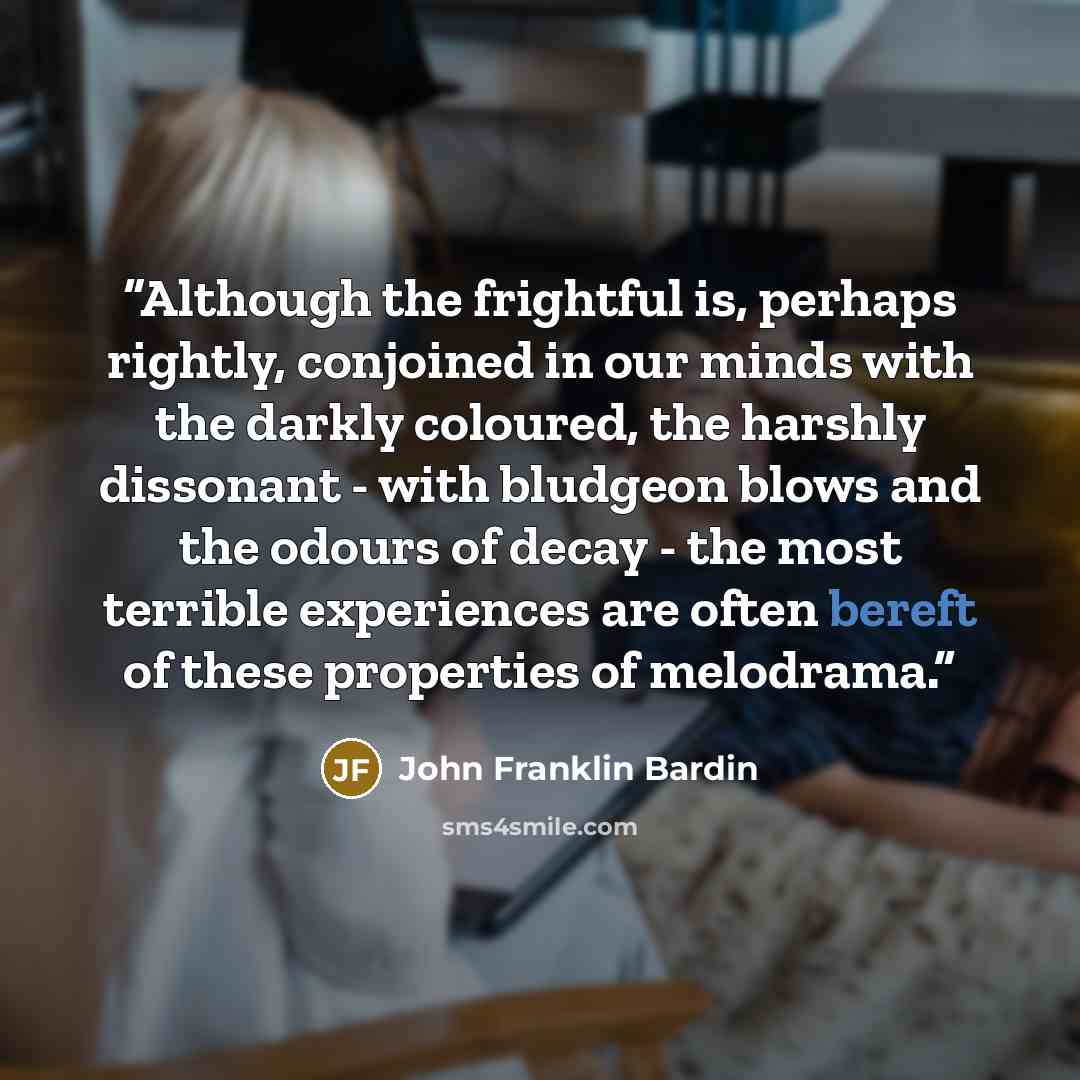 “Although the frightful is, perhaps rightly, conjoined in our minds with the darkly coloured, the harshly dissonant - with bludgeon blows and the odours of decay - the most terrible experiences are often bereft of these properties of melodrama.” quote by John Franklin Bardin