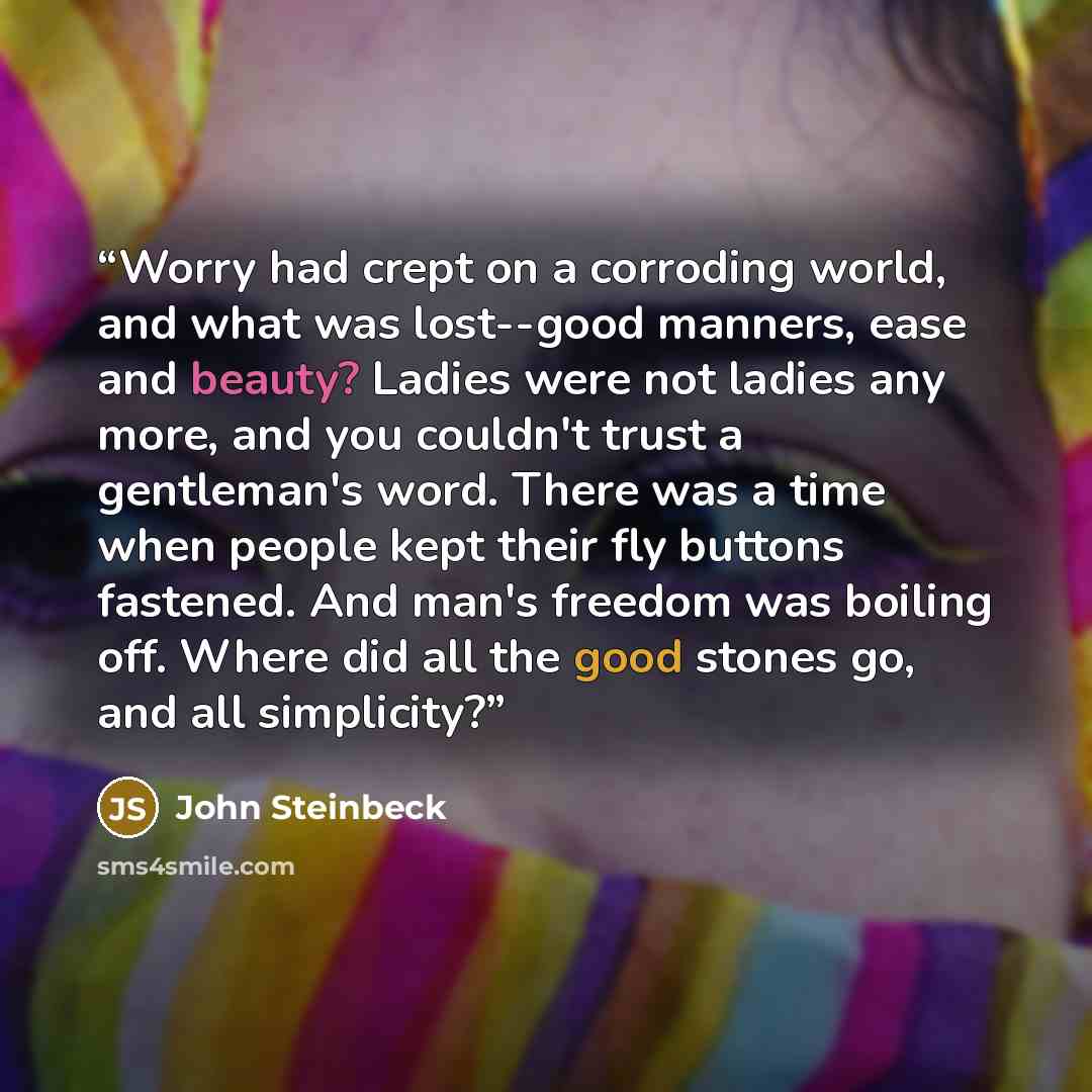 “Worry had crept on a corroding world, and what was lost--good manners, ease and beauty? Ladies were not ladies any more, and you couldn't trust a gentleman's word. There was a time when people kept their fly buttons fastened. And man's freedom was boiling off. Where did all the good stones go, and…” quote by John Steinbeck