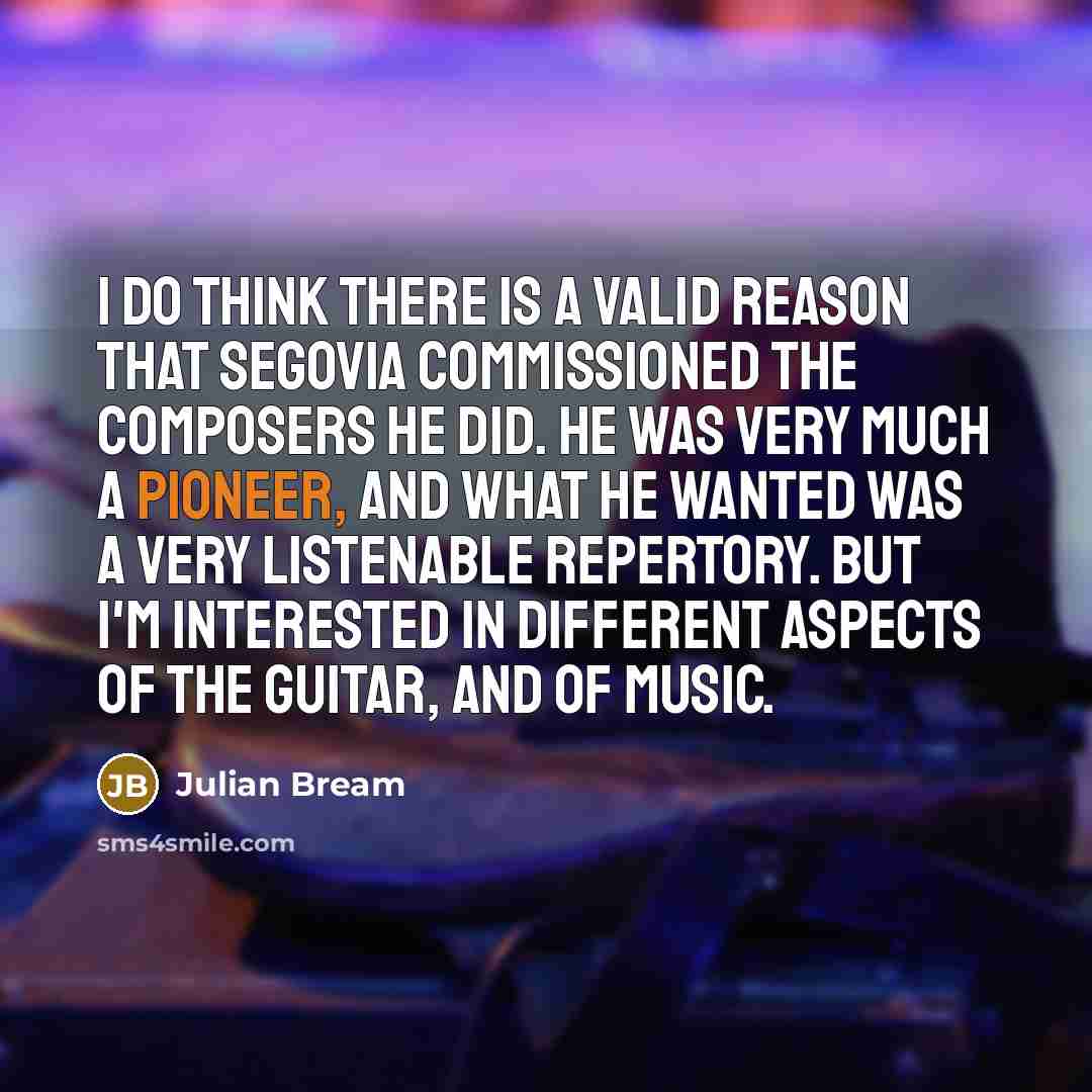“I do think there is a valid reason that Segovia commissioned the composers he did. He was very much a pioneer, and what he wanted was a very listenable repertory. But I'm interested in different aspects of the guitar, and of music.” quote by Julian Bream