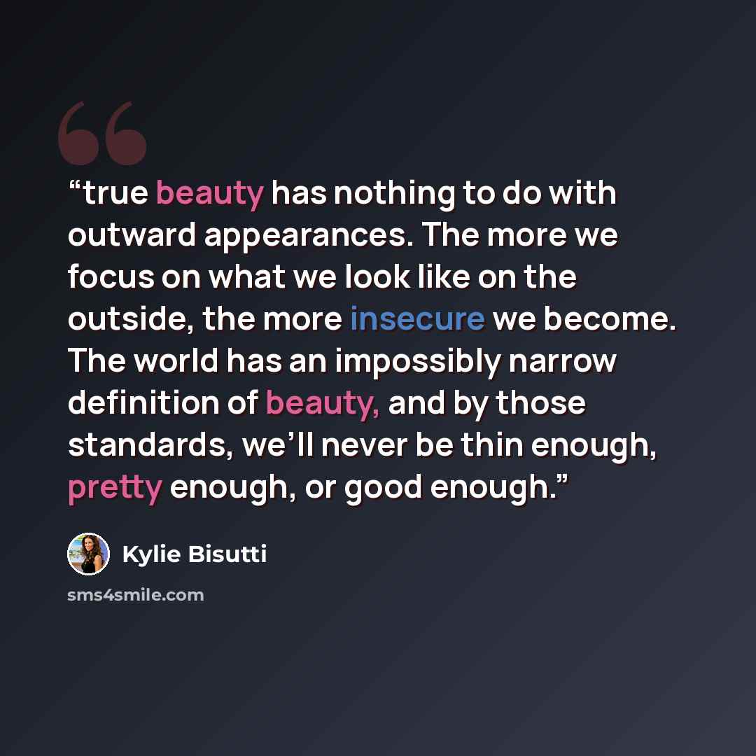 “true beauty has nothing to do with outward appearances. The more we focus on what we look like on the outside, the more insecure we become. The world has an impossibly narrow definition of beauty, and by those standards, we’ll never be thin enough, pretty enough, or good enough.” quote by Kylie Bisutti