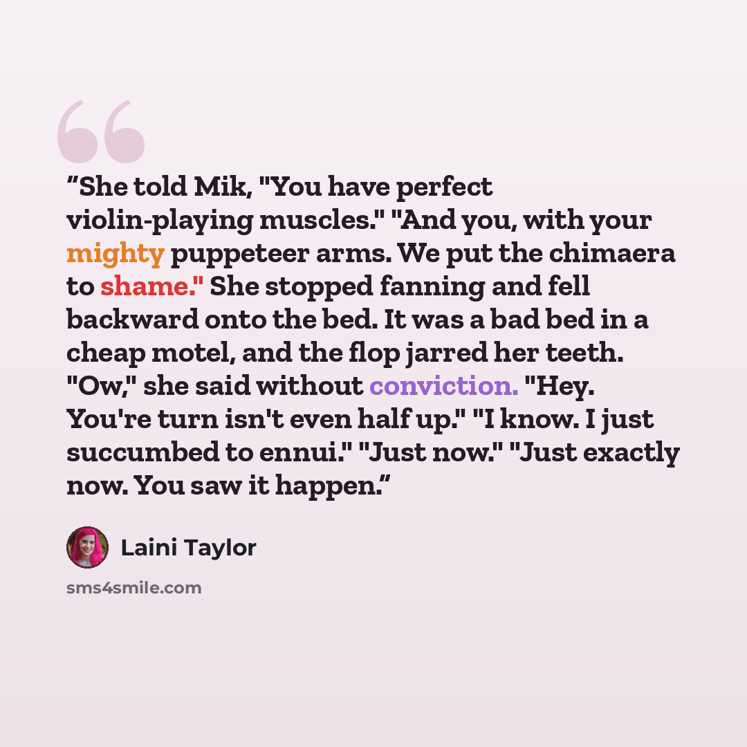 “She told Mik, "You have perfect violin-playing muscles." "And you, with your mighty puppeteer arms. We put the chimaera to shame." She stopped fanning and fell backward onto the bed. It was a bad bed in a cheap motel, and the flop jarred her teeth. "Ow," she said without conviction. "Hey. You're…” quote by Laini Taylor