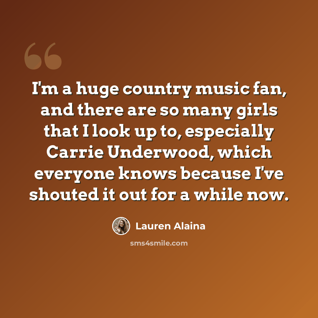 “I'm a huge country music fan, and there are so many girls that I look up to, especially Carrie Underwood, which everyone knows because I've shouted it out for a while now.” quote by Lauren Alaina