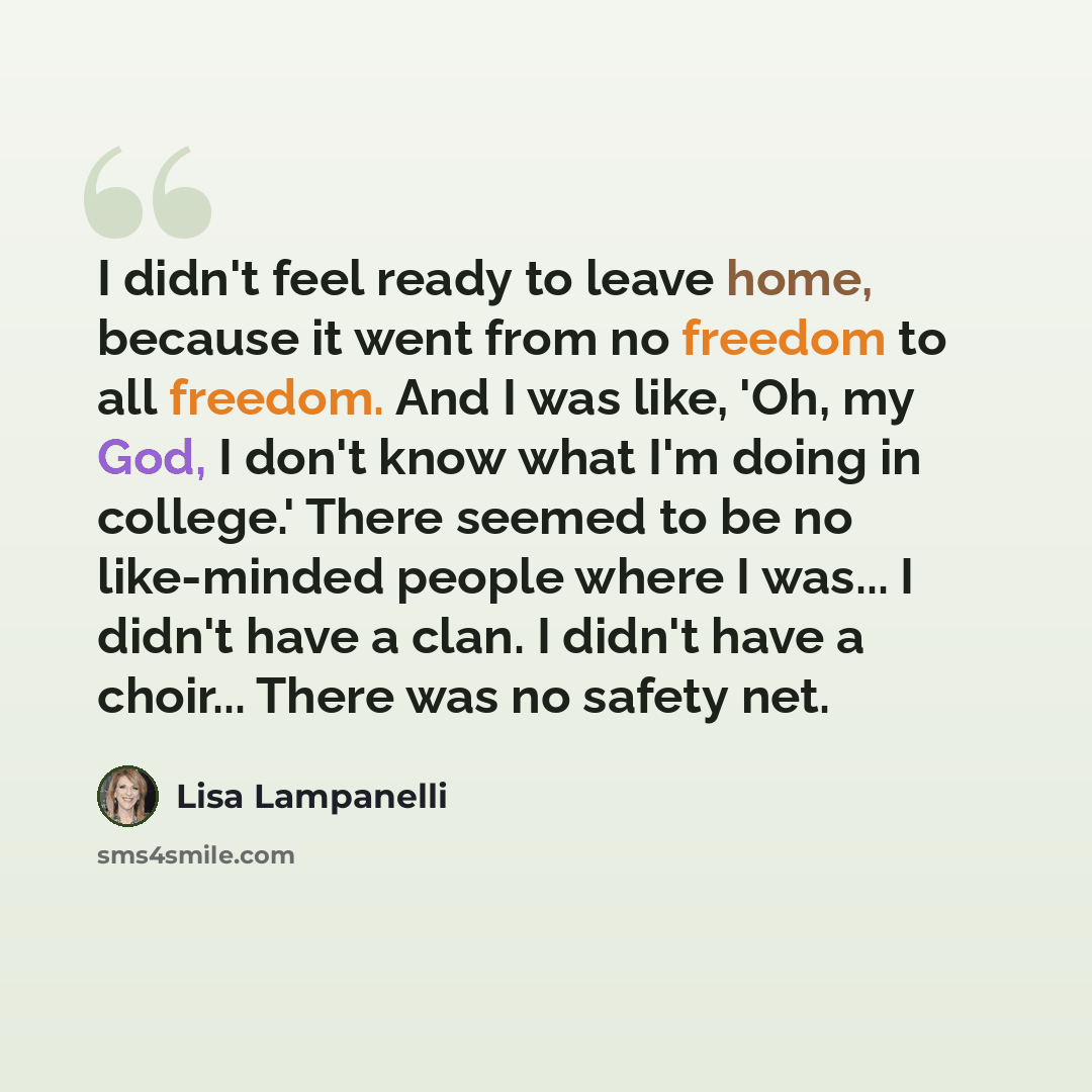 “I didn't feel ready to leave home, because it went from no freedom to all freedom. And I was like, 'Oh, my God, I don't know what I'm doing in college.' There seemed to be no like-minded people where I was... I didn't have a clan. I didn't have a choir... There was no safety net.” quote by Lisa Lampanelli