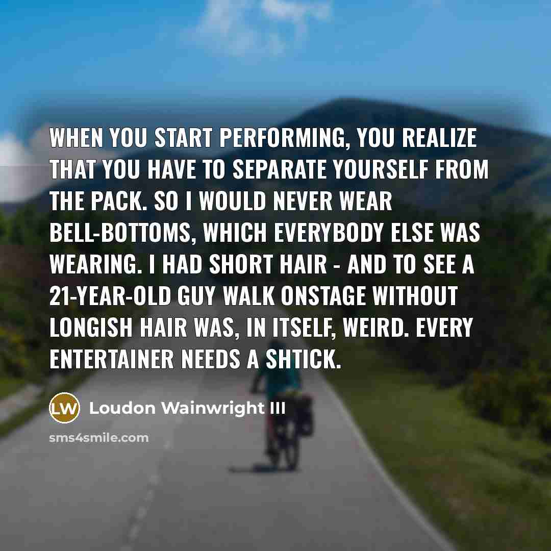 “When you start performing, you realize that you have to separate yourself from the pack. So I would never wear bell-bottoms, which everybody else was wearing. I had short hair - and to see a 21-year-old guy walk onstage without longish hair was, in itself, weird. Every entertainer needs a shtick.” quote by Loudon Wainwright III