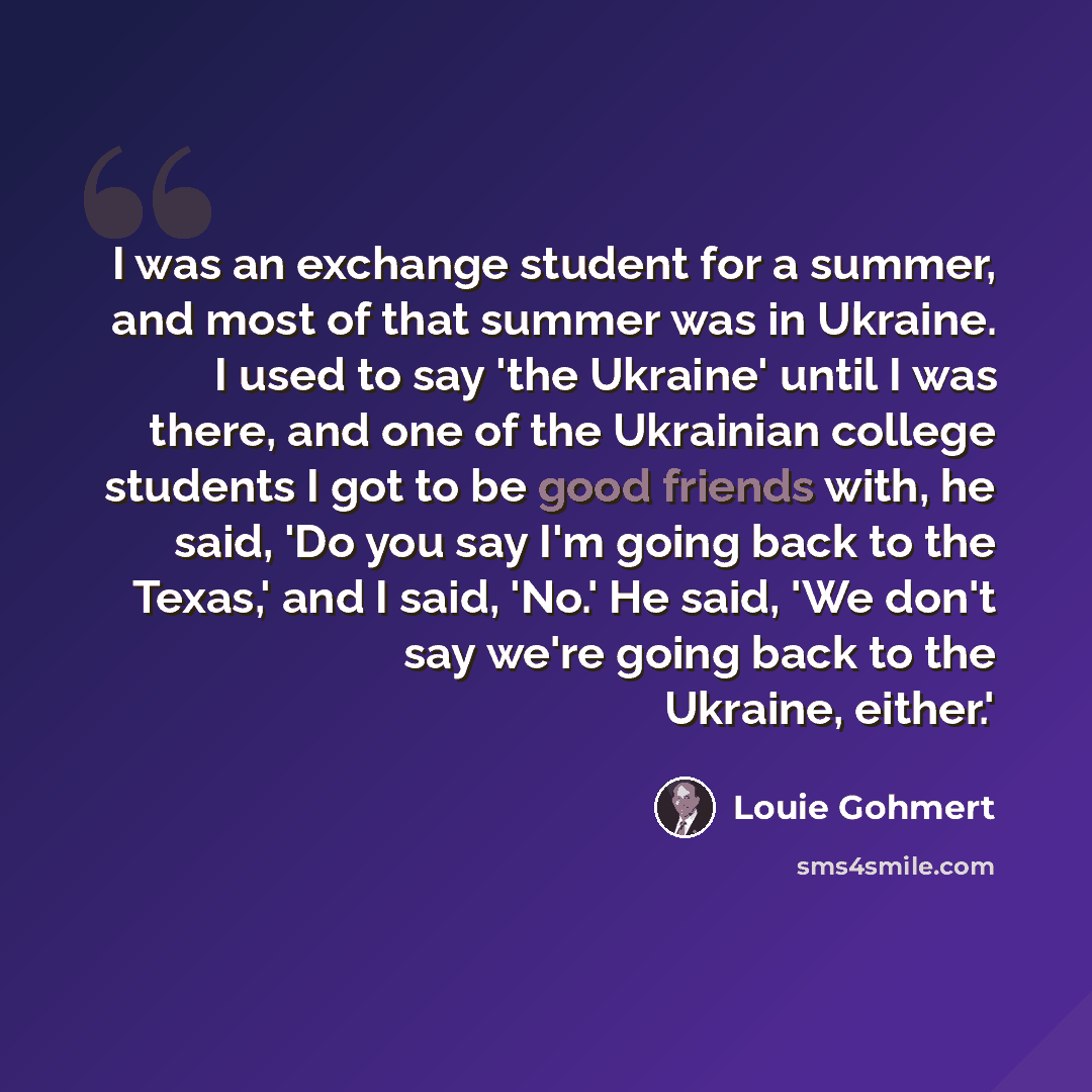 “I was an exchange student for a summer, and most of that summer was in Ukraine. I used to say 'the Ukraine' until I was there, and one of the Ukrainian college students I got to be good friends with, he said, 'Do you say I'm going back to the Texas,' and I said, 'No.' He said, 'We don't say we're…” quote by Louie Gohmert