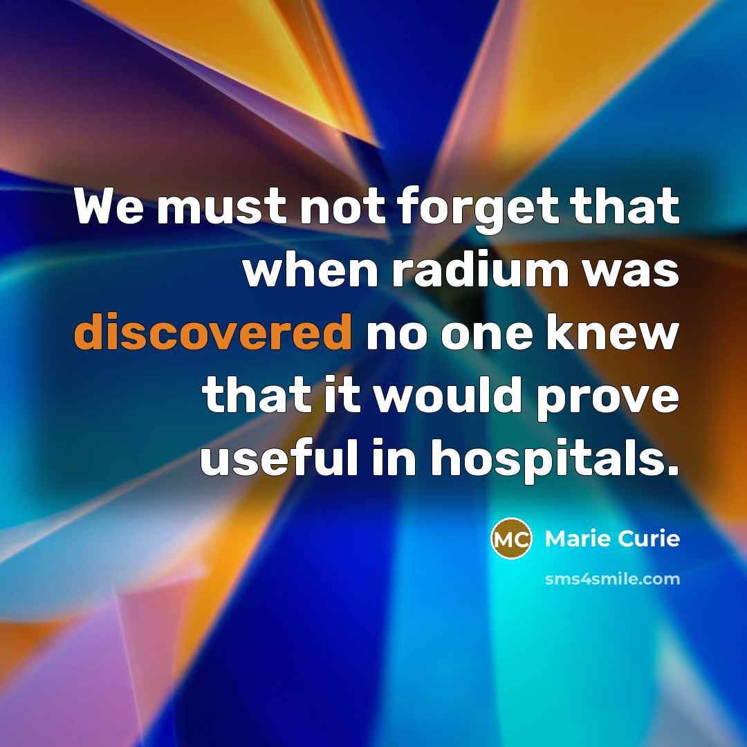 “We must not forget that when radium was discovered no one knew that it would prove useful in hospitals.” quote by Marie Curie